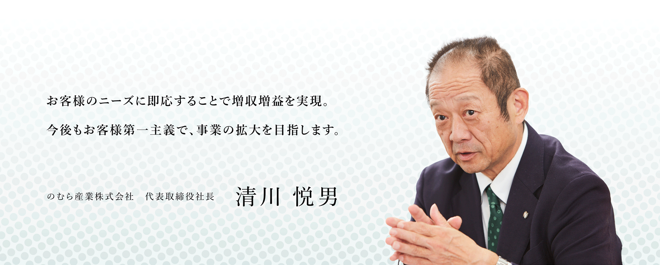 お客様のニーズに即応することで増収増益を実現。今後もお客様第一主義で、事業の拡大を目指します。のむら産業株式会社 代表取締役社長 清川